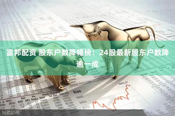 富邦配资 股东户数降幅榜：24股最新股东户数降逾一成