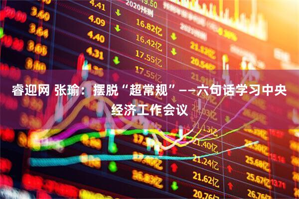 睿迎网 张瑜：摆脱“超常规”——六句话学习中央经济工作会议