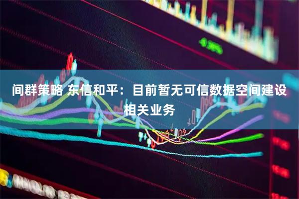 间群策略 东信和平：目前暂无可信数据空间建设相关业务