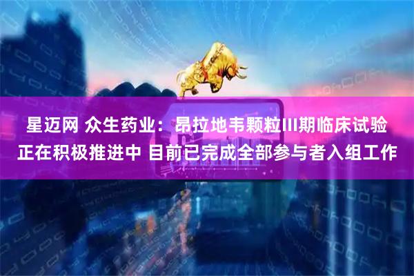 星迈网 众生药业：昂拉地韦颗粒III期临床试验正在积极推进中 目前已完成全部参与者入组工作