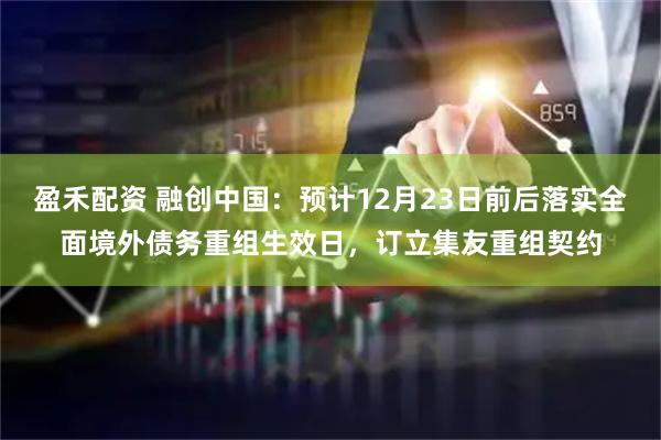盈禾配资 融创中国：预计12月23日前后落实全面境外债务重组生效日，订立集友重组契约