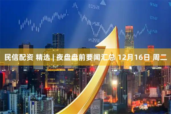 民信配资 精选 | 夜盘盘前要闻汇总 12月16日 周二