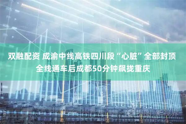 双融配资 成渝中线高铁四川段“心脏”全部封顶 全线通车后成都50分钟飙拢重庆