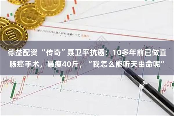 德益配资 “传奇”聂卫平抗癌：10多年前已做直肠癌手术，暴瘦40斤，“我怎么能听天由命呢”