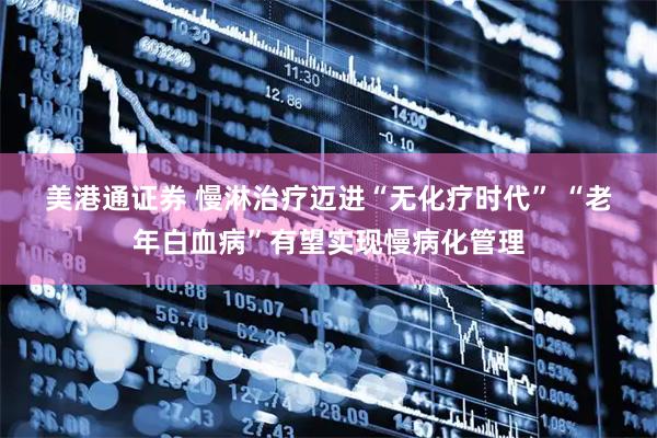 美港通证券 慢淋治疗迈进“无化疗时代” “老年白血病”有望实现慢病化管理