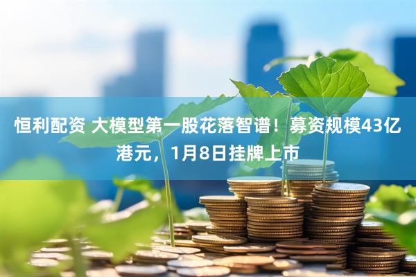 恒利配资 大模型第一股花落智谱！募资规模43亿港元，1月8日挂牌上市