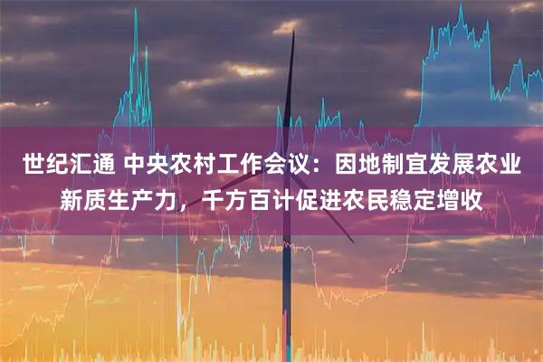 世纪汇通 中央农村工作会议：因地制宜发展农业新质生产力，千方百计促进农民稳定增收