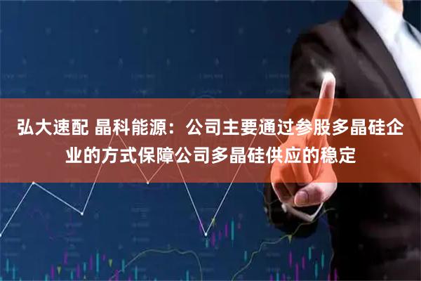 弘大速配 晶科能源：公司主要通过参股多晶硅企业的方式保障公司多晶硅供应的稳定