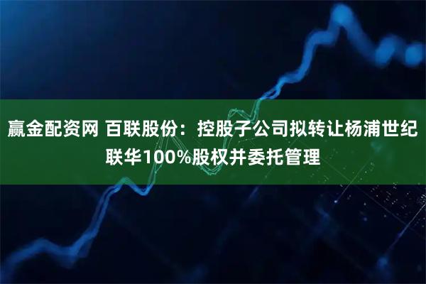 赢金配资网 百联股份：控股子公司拟转让杨浦世纪联华100%股权并委托管理