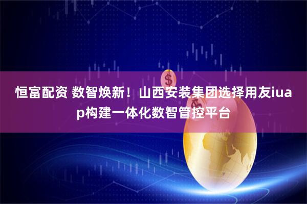 恒富配资 数智焕新！山西安装集团选择用友iuap构建一体化数智管控平台