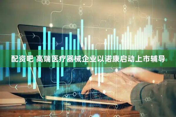 配资吧 高端医疗器械企业以诺康启动上市辅导