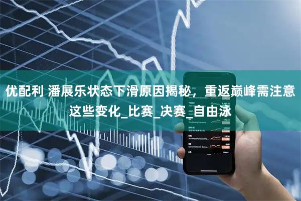 优配利 潘展乐状态下滑原因揭秘，重返巅峰需注意这些变化_比赛_决赛_自由泳