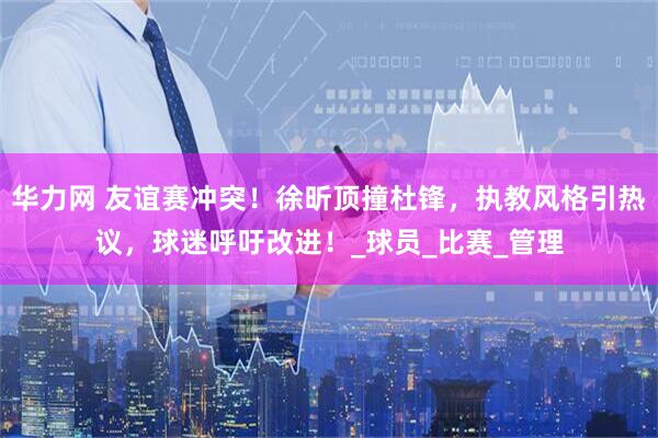 华力网 友谊赛冲突！徐昕顶撞杜锋，执教风格引热议，球迷呼吁改进！_球员_比赛_管理