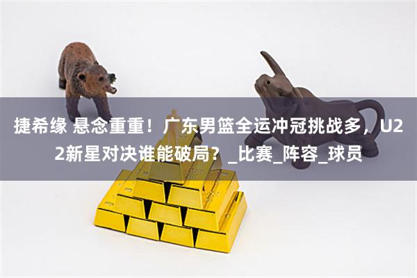 捷希缘 悬念重重！广东男篮全运冲冠挑战多，U22新星对决谁能破局？_比赛_阵容_球员