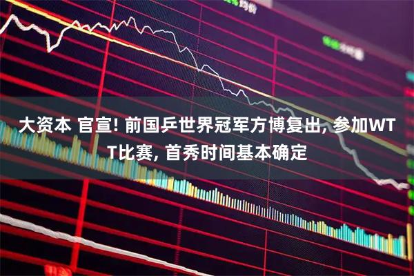 大资本 官宣! 前国乒世界冠军方博复出, 参加WTT比赛, 首秀时间基本确定