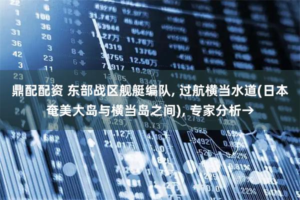 鼎配配资 东部战区舰艇编队, 过航横当水道(日本奄美大岛与横当岛之间), 专家分析→