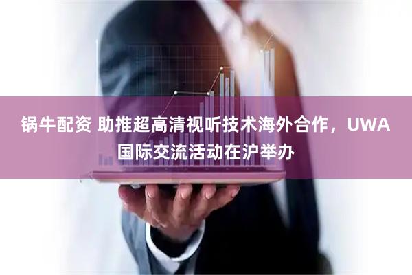 锅牛配资 助推超高清视听技术海外合作，UWA国际交流活动在沪举办
