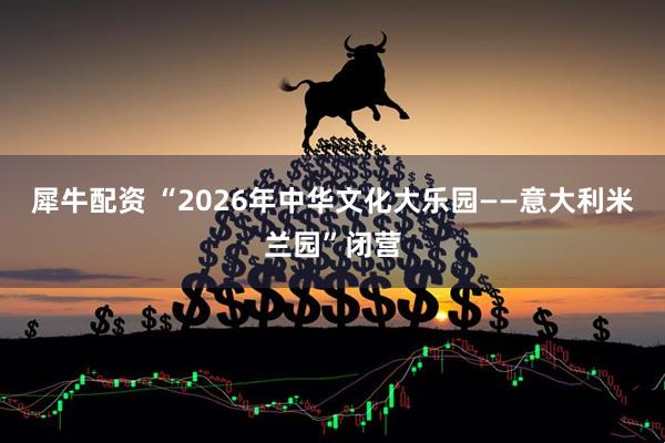 犀牛配资 “2026年中华文化大乐园——意大利米兰园”闭营